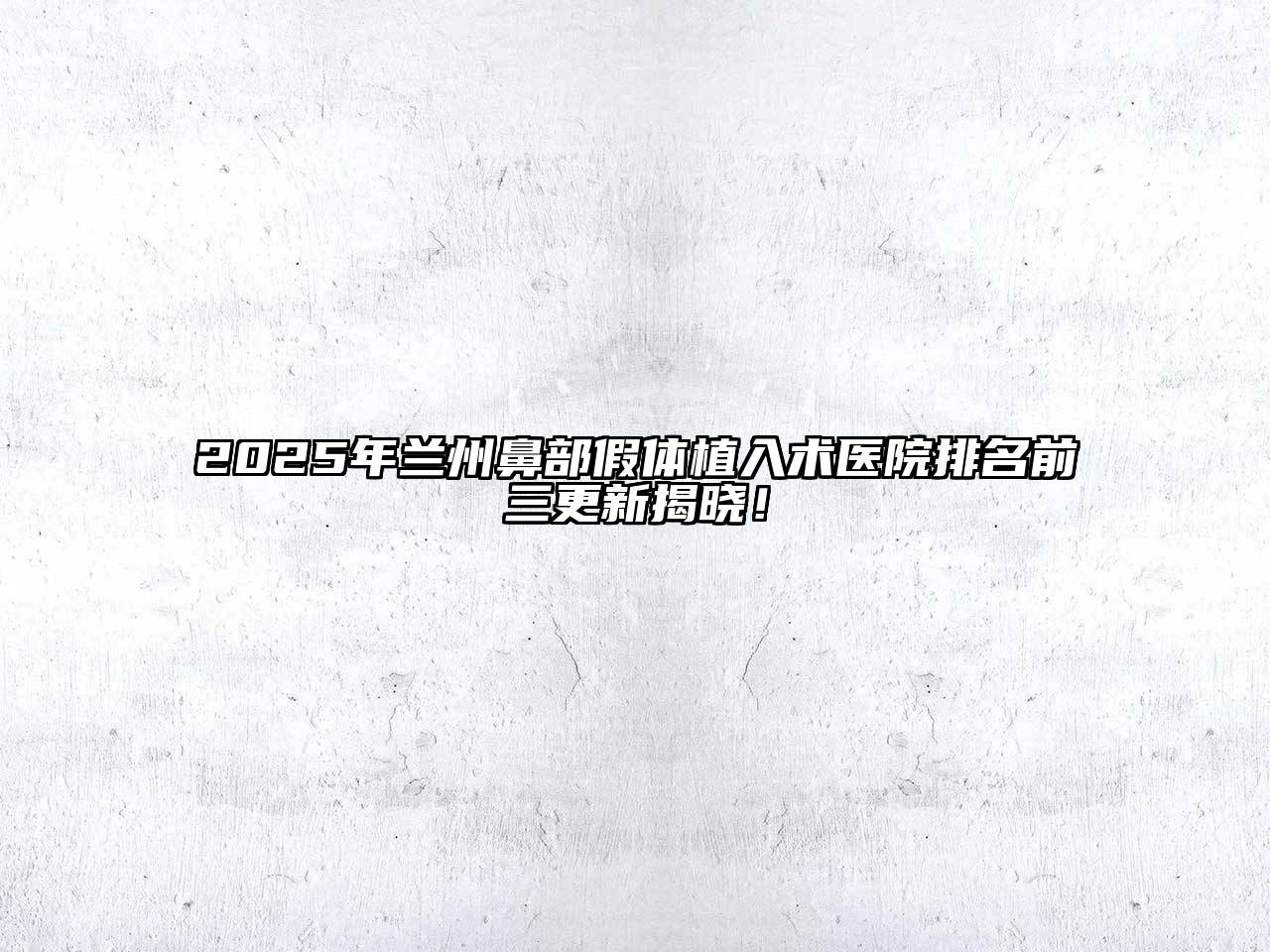 2025年兰州鼻部假体植入术医院排名前三更新揭晓！