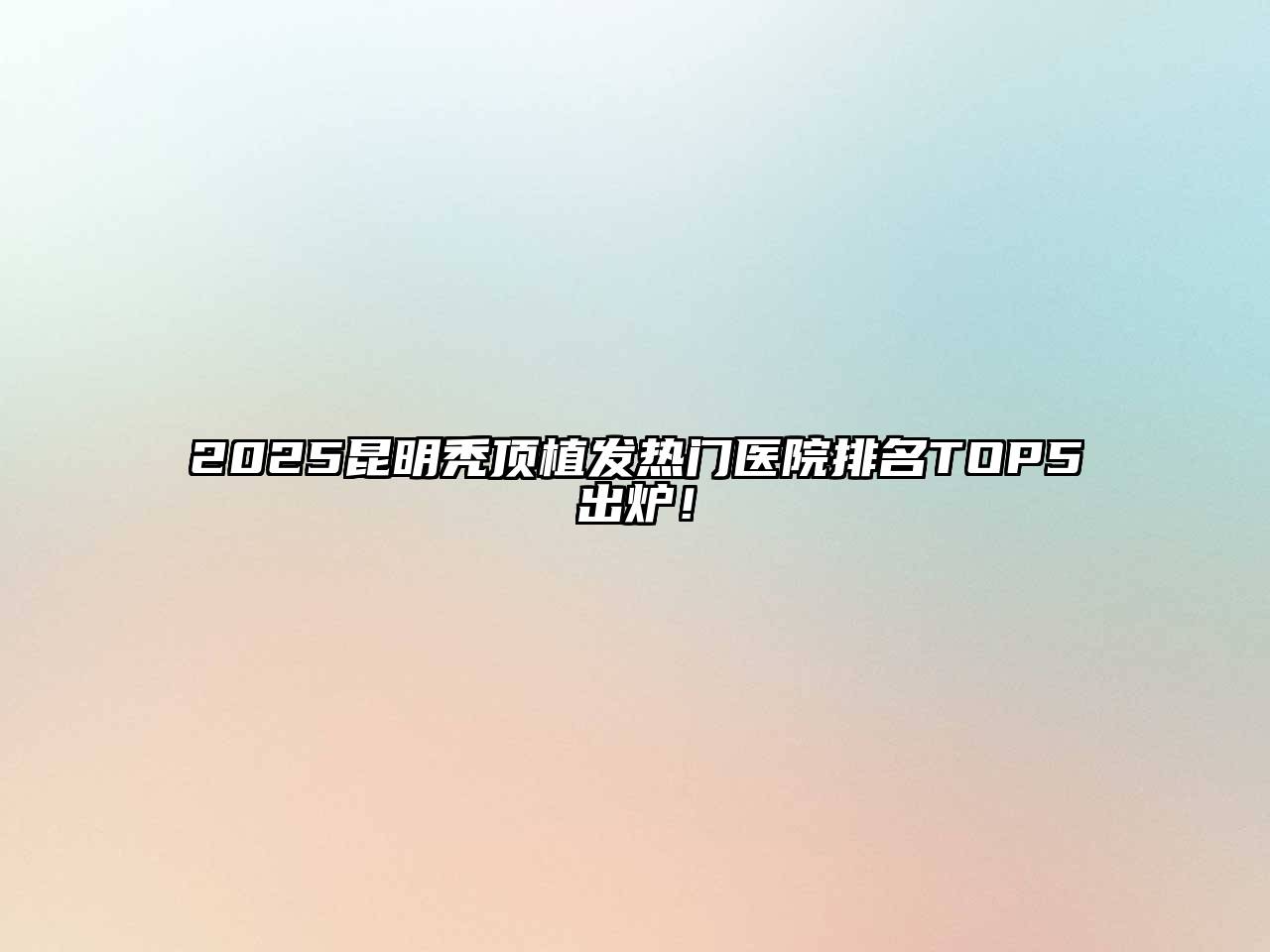 2025昆明秃顶植发热门医院排名TOP5出炉！