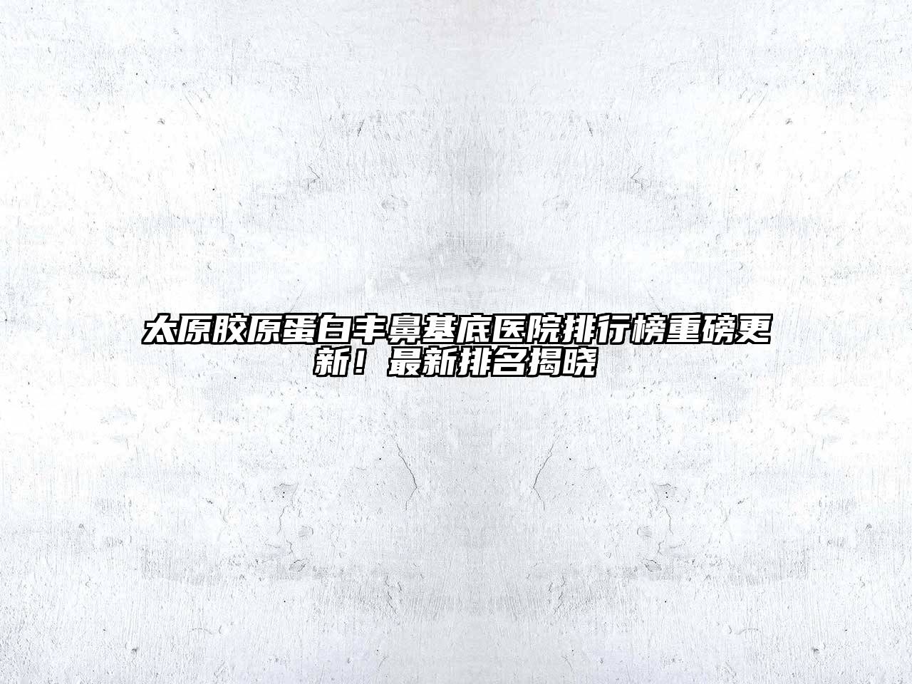 太原胶原蛋白丰鼻基底医院排行榜重磅更新！最新排名揭晓