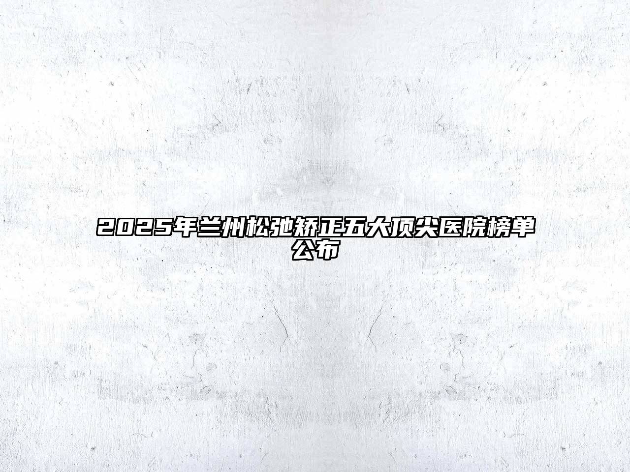 2025年兰州松弛矫正五大顶尖医院榜单公布