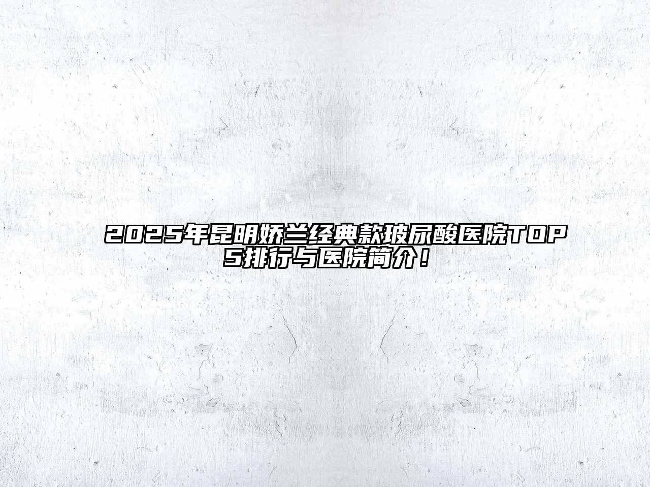 2025年昆明娇兰经典款玻尿酸医院TOP5排行与医院简介！