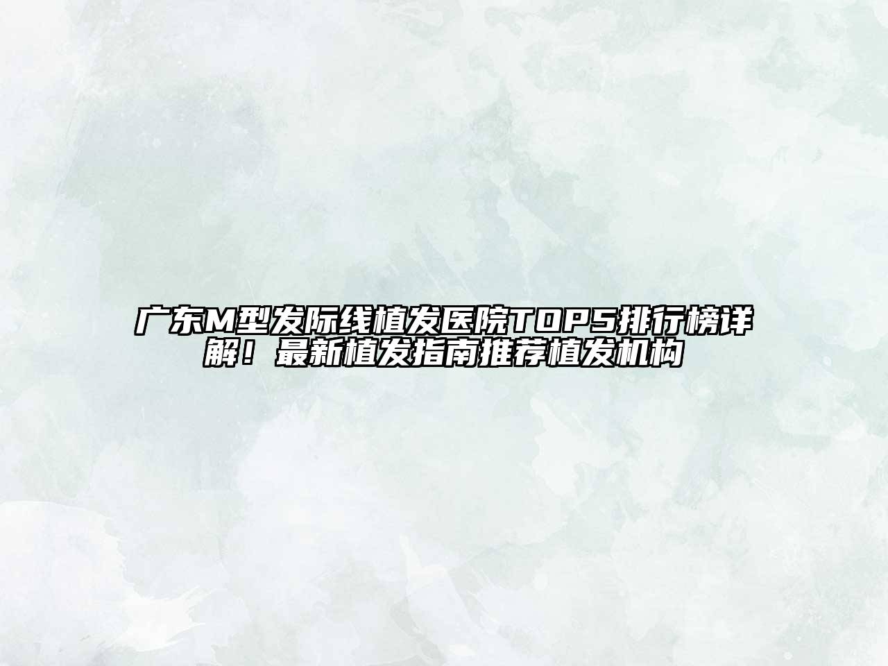 广东M型发际线植发医院TOP5排行榜详解！最新植发指南推荐植发机构