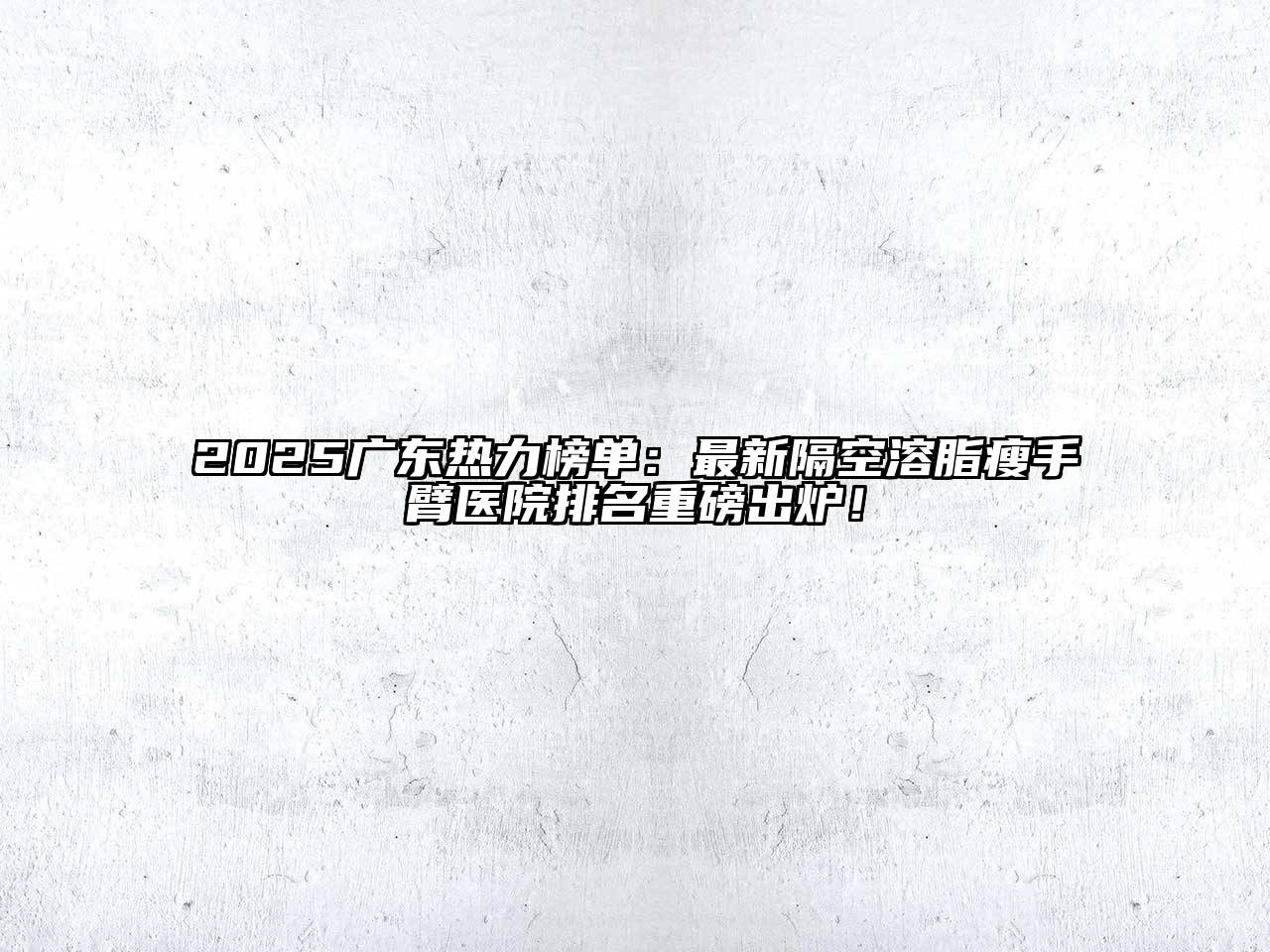 2025广东热力榜单：最新隔空溶脂瘦手臂医院排名重磅出炉！