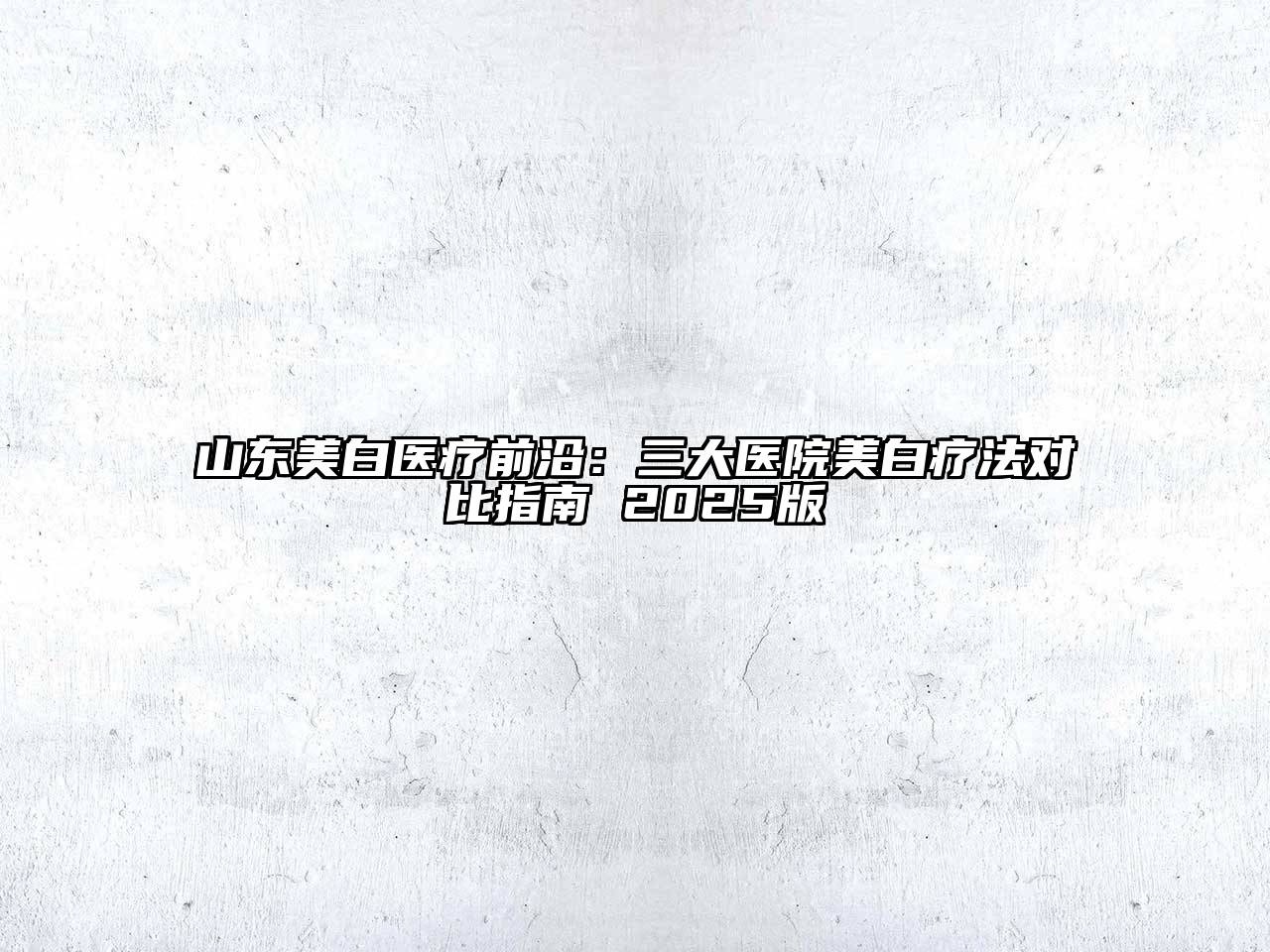 山东美白医疗前沿：三大医院美白疗法对比指南 2025版