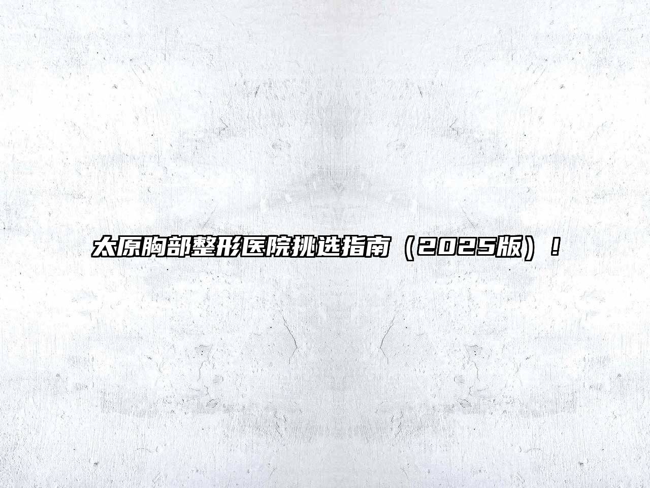 太原胸部整形医院挑选指南2025年！