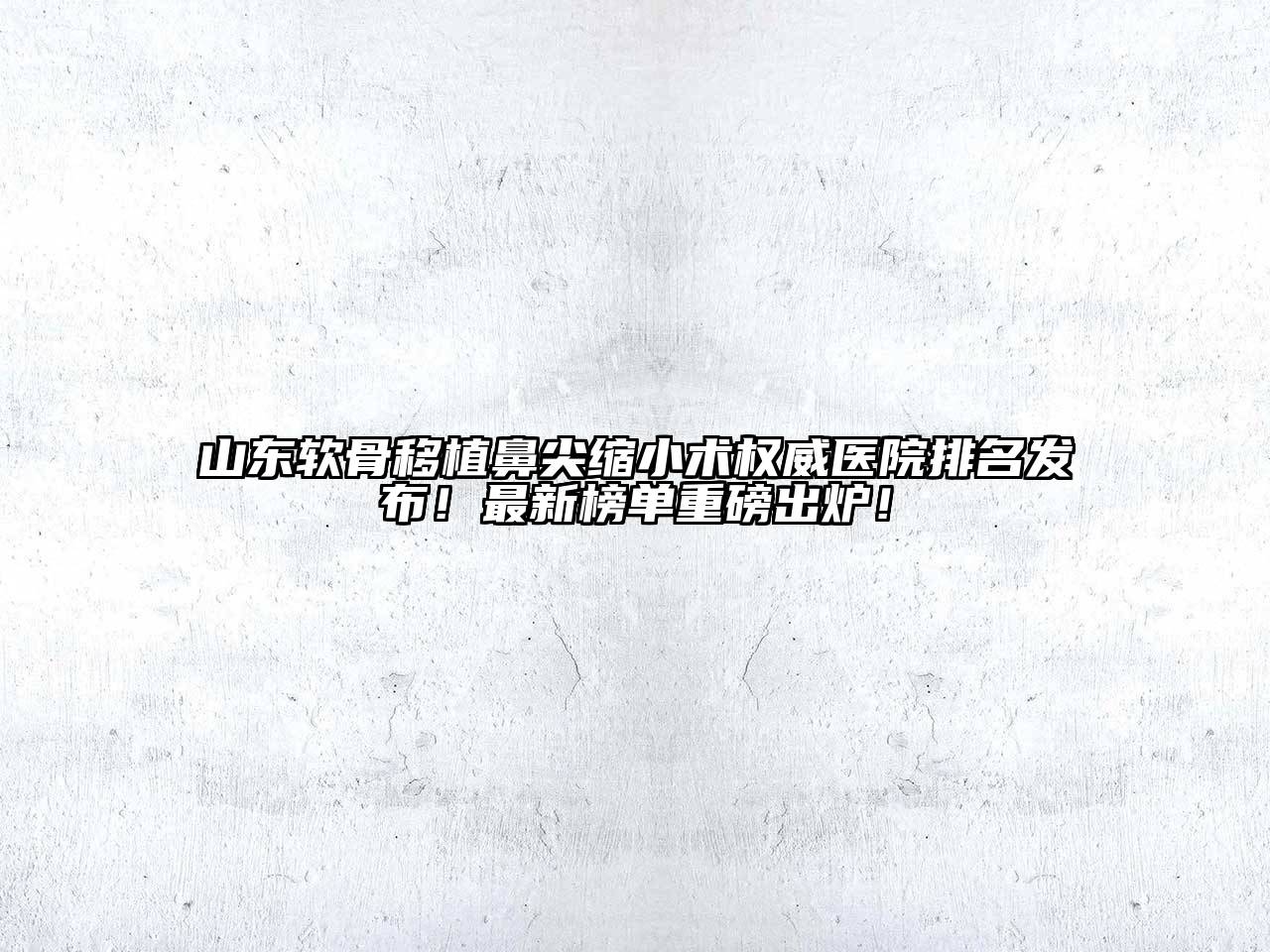 山东软骨移植鼻尖缩小术权威医院排名发布！最新榜单重磅出炉！