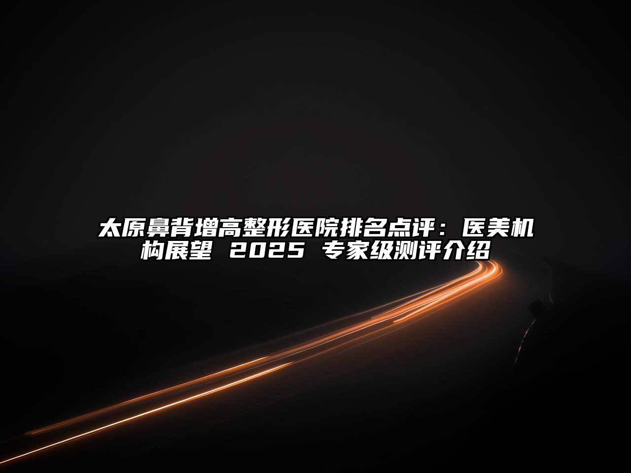 太原鼻背增高整形医院排名点评：医美机构展望 2025 专家级测评介绍