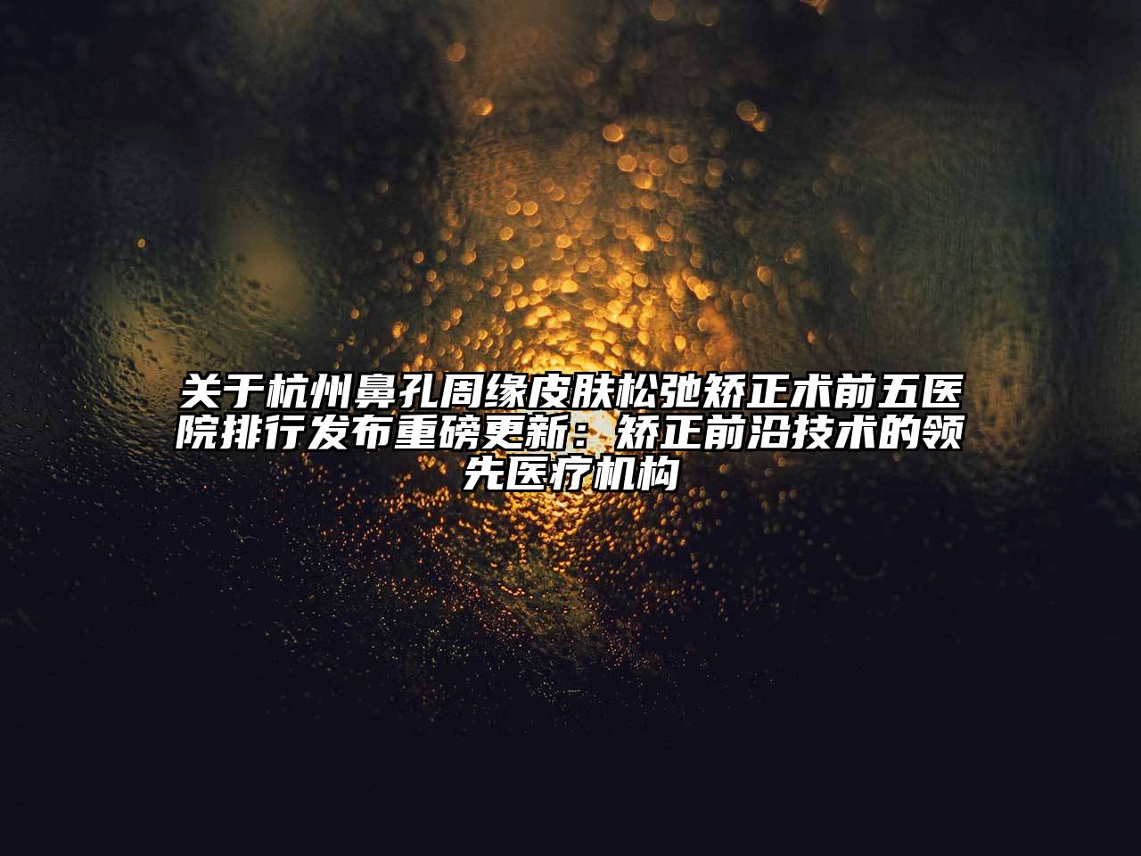 杭州鼻孔周缘皮肤松弛矫正术前五医院排行发布重磅更新：矫正前沿技术的领先医疗机构