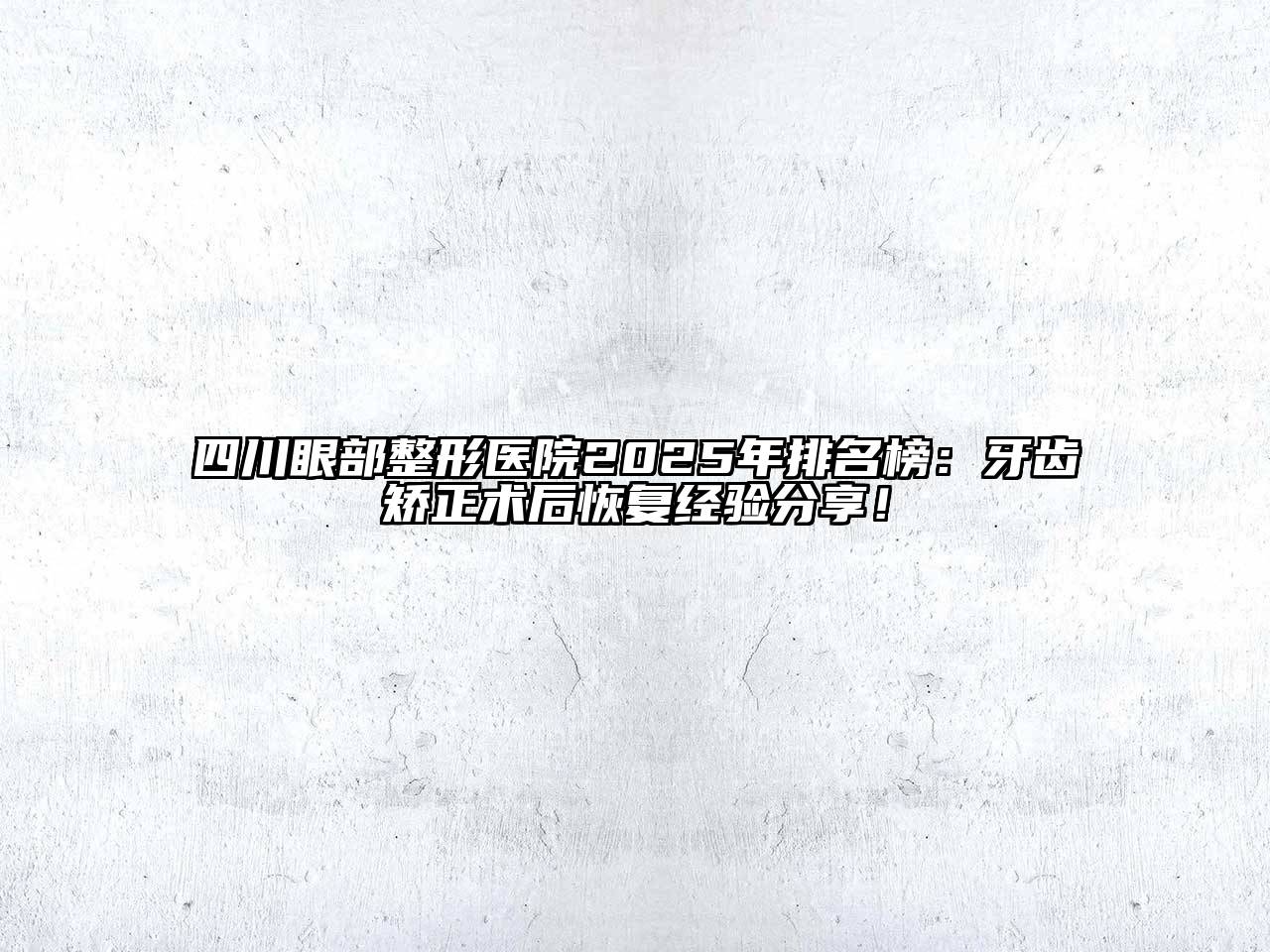四川眼部整形医院2025年排名榜：牙齿矫正术后恢复经验分享！