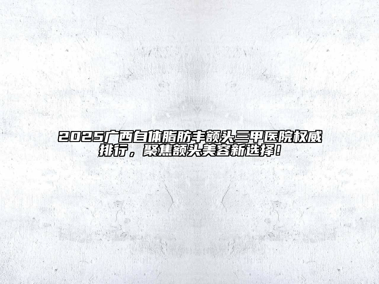 2025广西自体脂肪丰额头三甲医院权威排行，聚焦额头美容新选择！