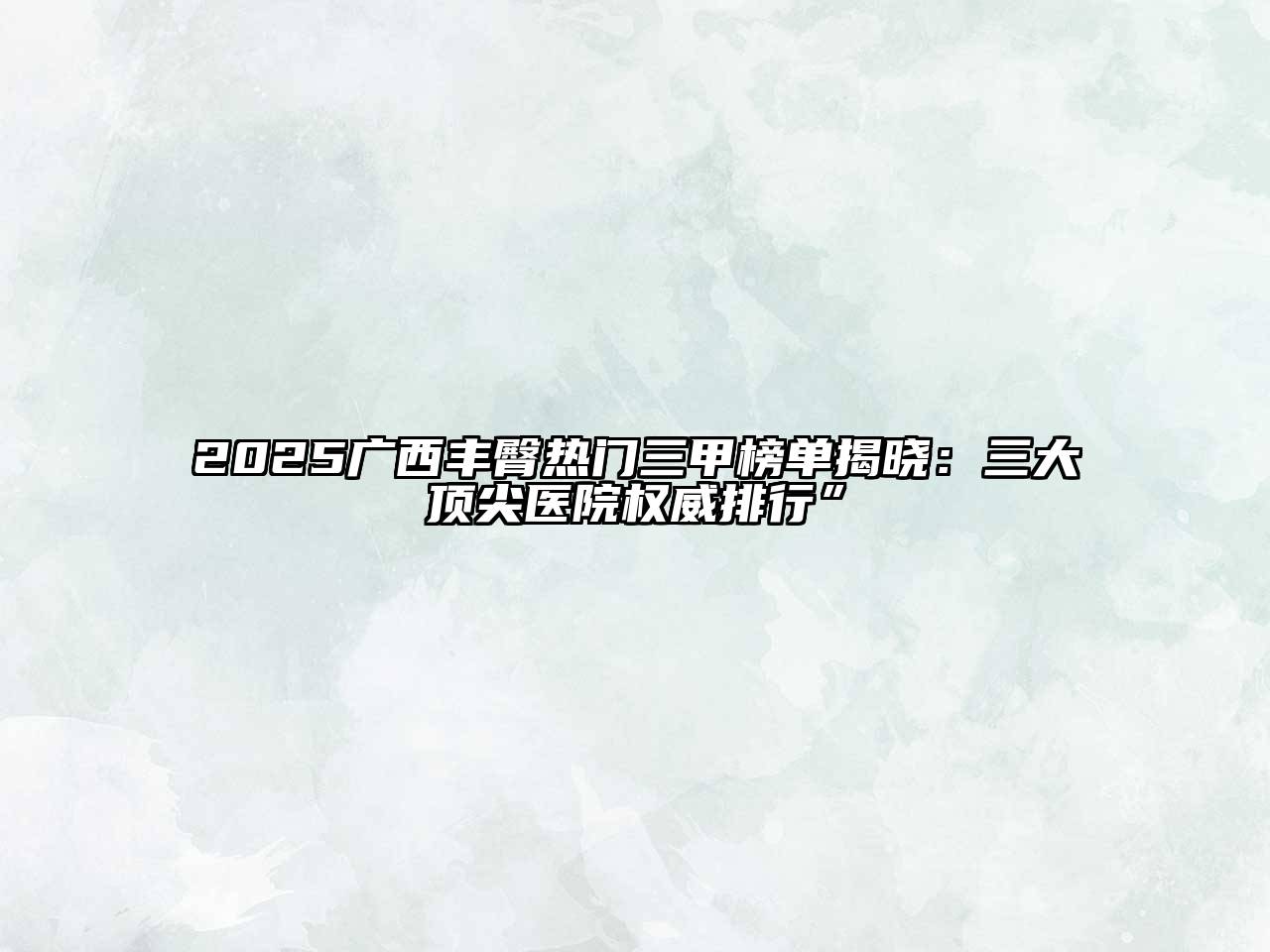 2025广西丰臀热门三甲榜单揭晓：三大顶尖医院权威排行”