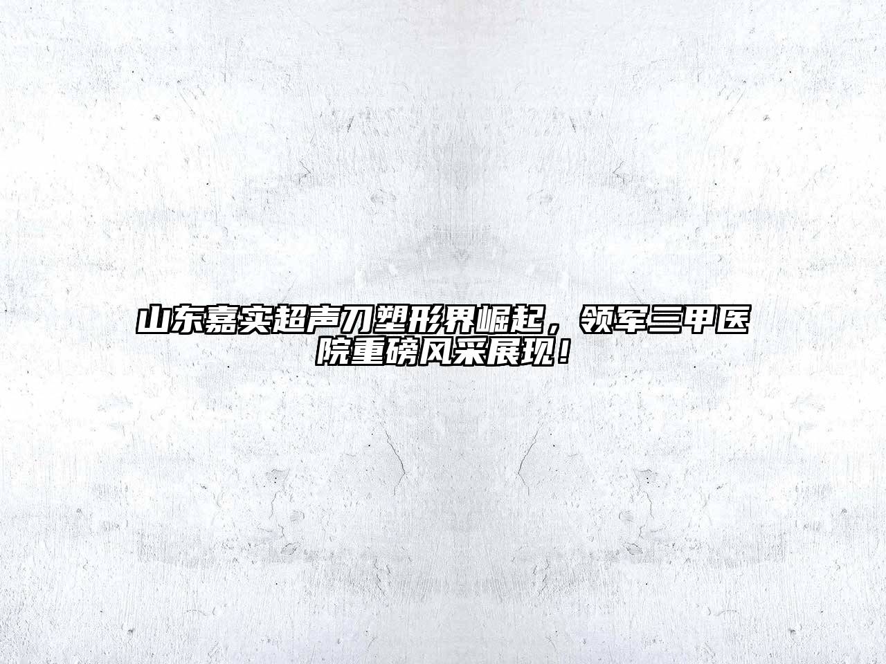 山东嘉实超声刀塑形界崛起，领军三甲医院重磅风采展现！