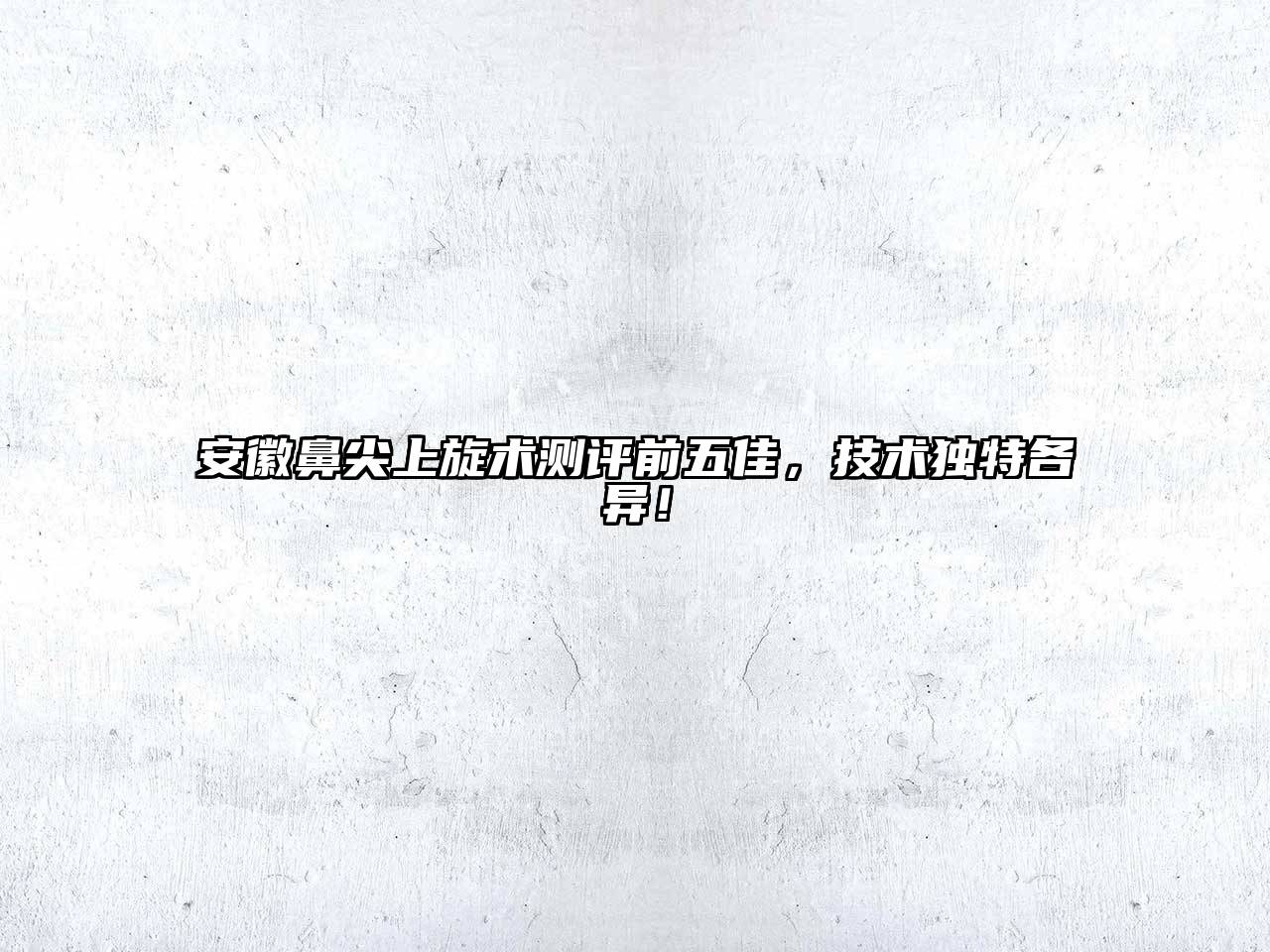 安徽鼻尖上旋术测评前五佳，技术独特各异！