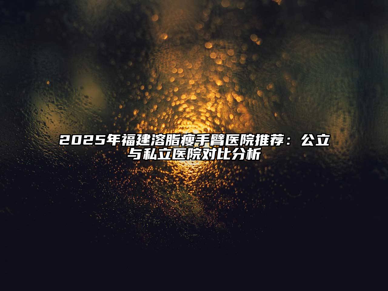 2025年福建溶脂瘦手臂医院推荐：公立与私立医院对比分析