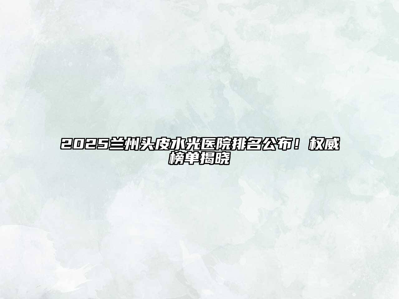 2025兰州头皮水光医院排名公布！权威榜单揭晓