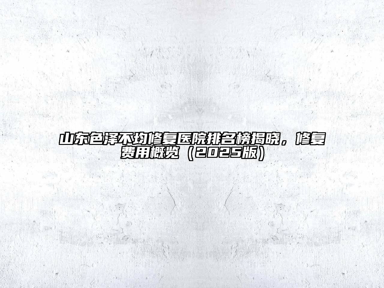山东色泽不均修复医院排名榜揭晓，修复费用概览2025年