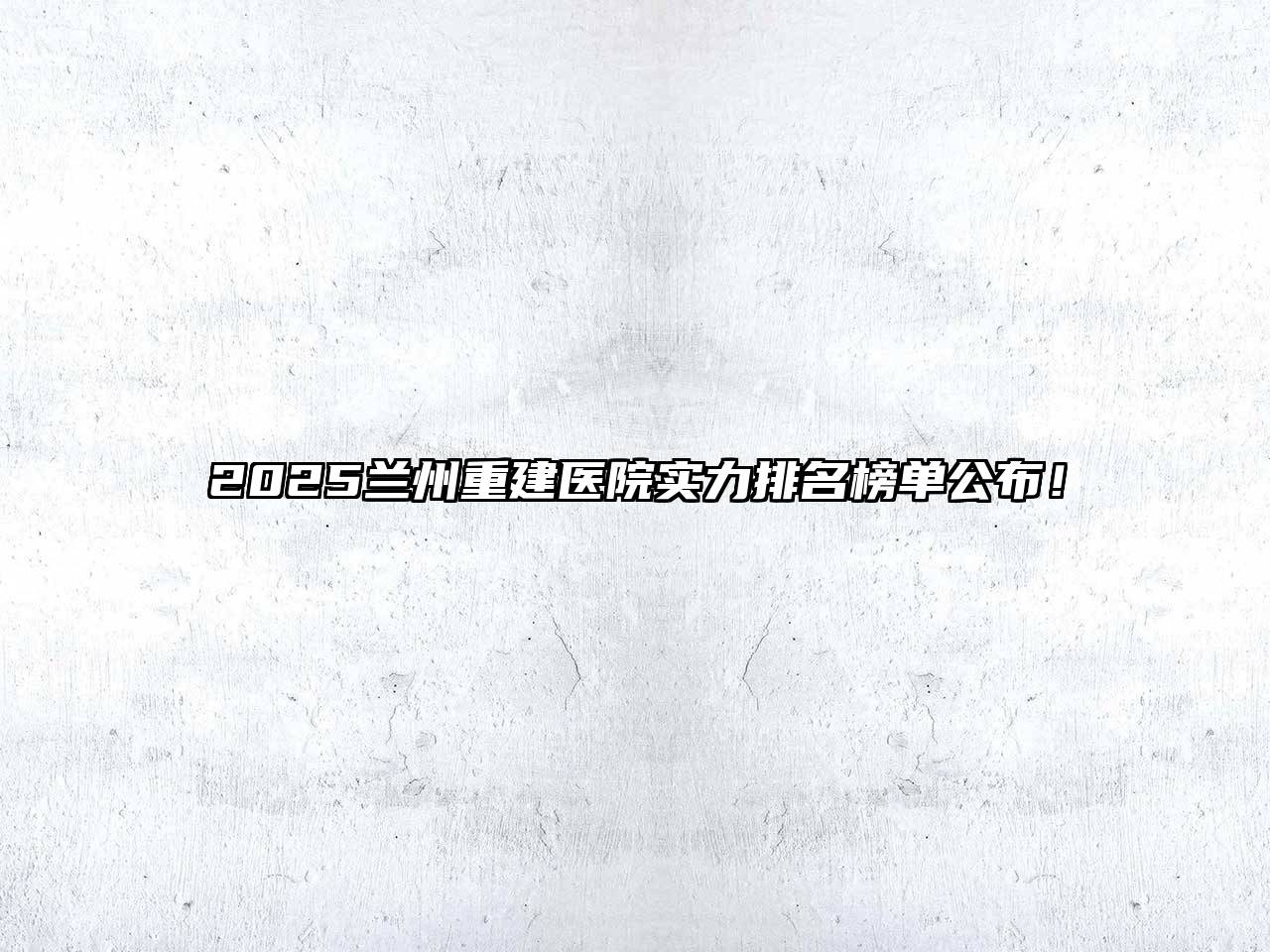 2025兰州重建医院实力排名榜单公布！
