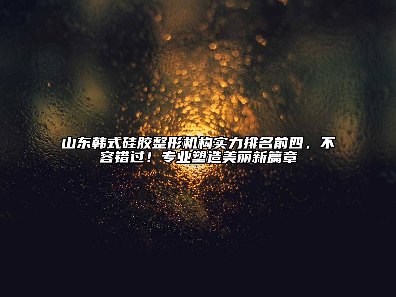 山东韩式硅胶整形机构实力排名前四，不容错过！专业塑造美丽新篇章
