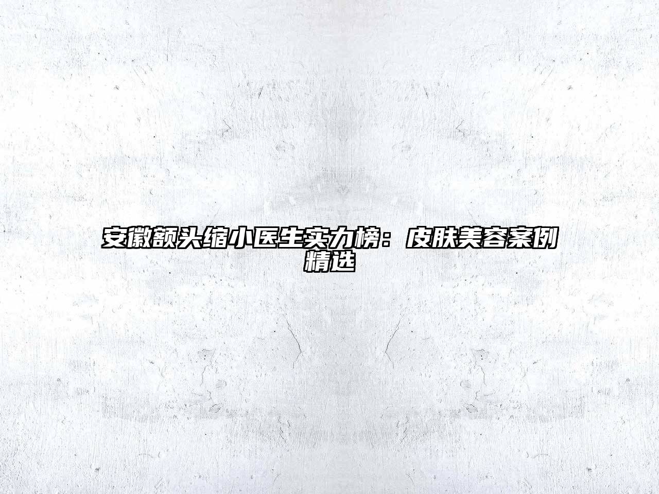 安徽额头缩小医生实力榜：皮肤美容案例精选