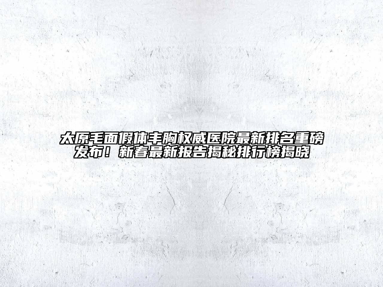 太原毛面假体丰胸权威医院最新排名重磅发布！新春最新报告揭秘排行榜揭晓