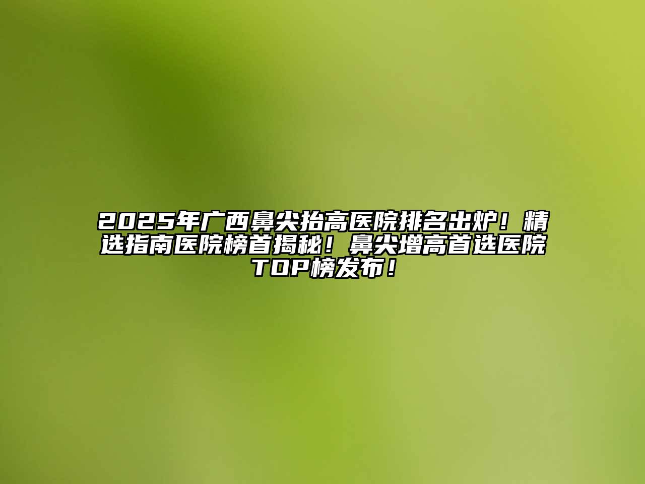 2025年广西鼻尖抬高医院排名出炉！精选指南医院榜首揭秘！鼻尖增高首选医院TOP榜发布！