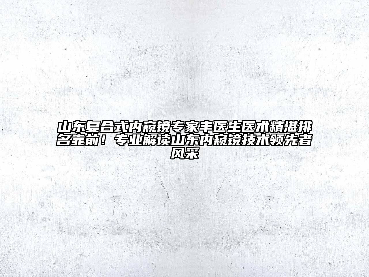 山东复合式内窥镜专家丰医生医术精湛排名靠前！专业解读山东内窥镜技术领先者风采