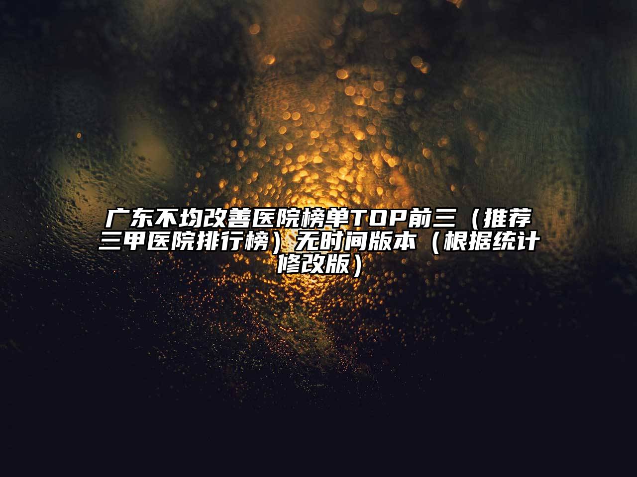 广东不均改善医院榜单TOP前三（推荐三甲医院排行榜）无时间版本（根据统计修改版）