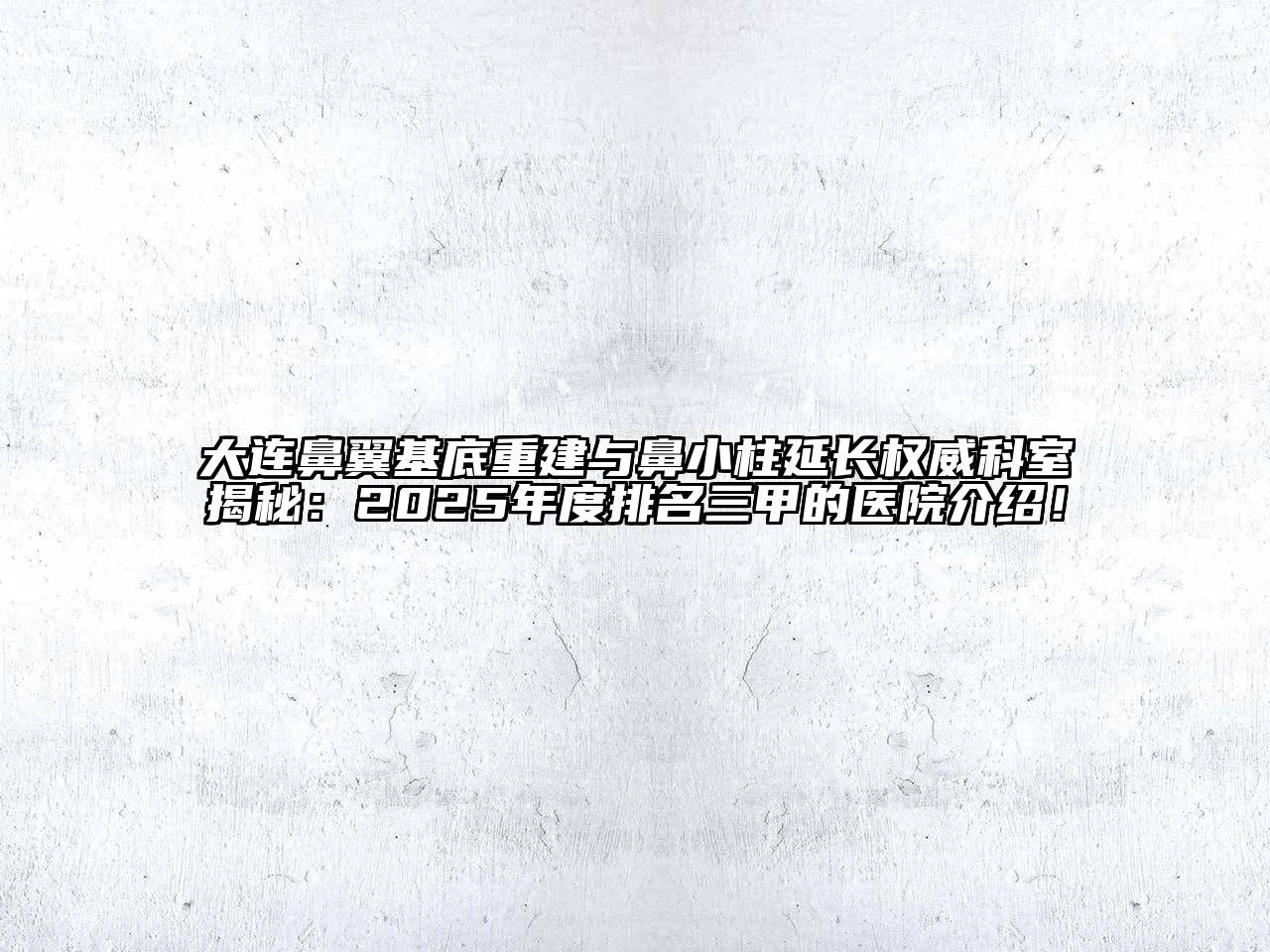 大连鼻翼基底重建与鼻小柱延长权威科室揭秘：2025年度排名三甲的医院介绍！