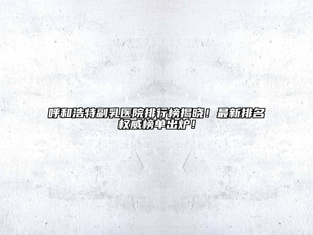 呼和浩特副乳医院排行榜揭晓！最新排名权威榜单出炉！