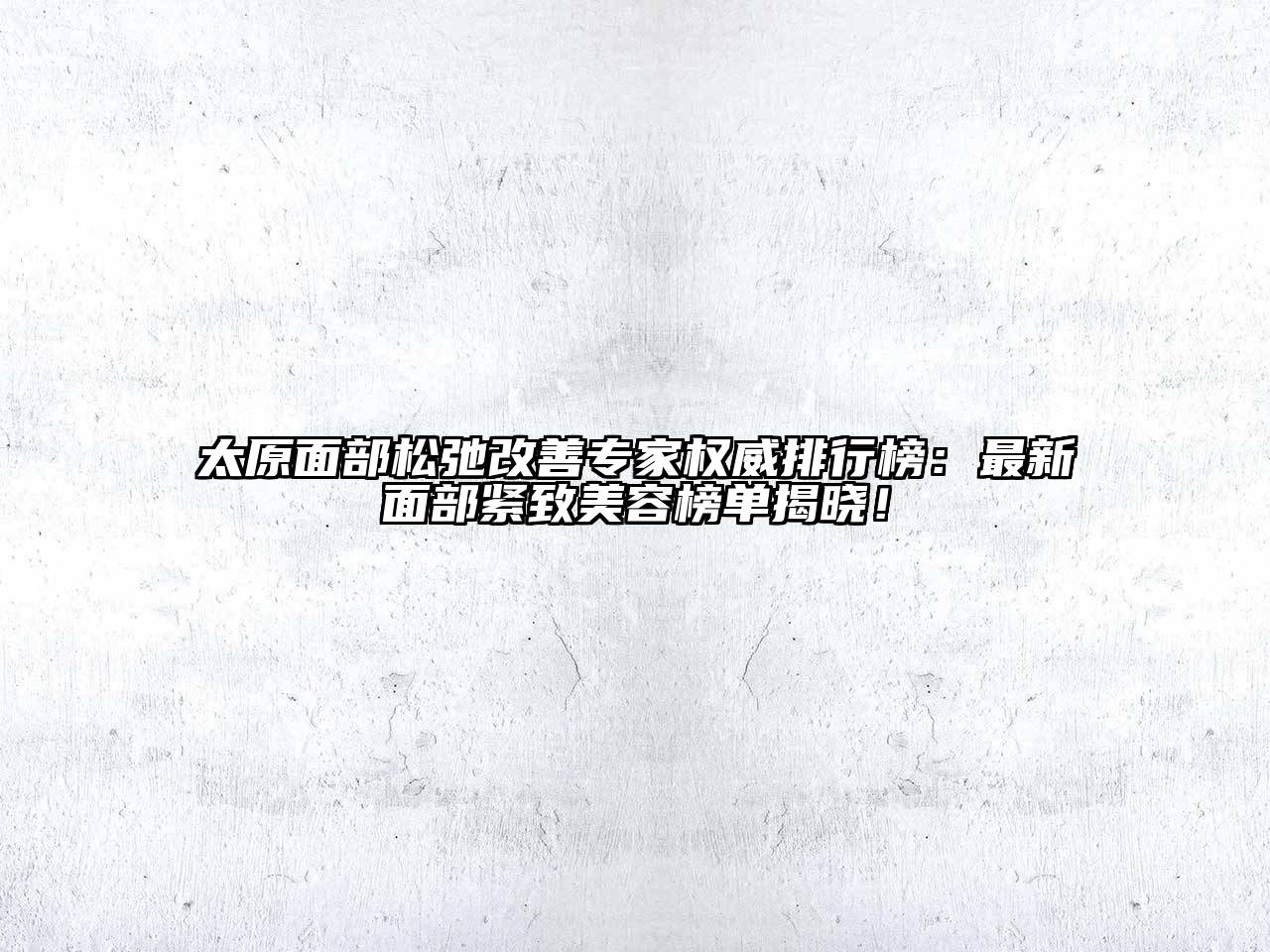 太原面部松弛改善专家权威排行榜：最新面部紧致美容榜单揭晓！