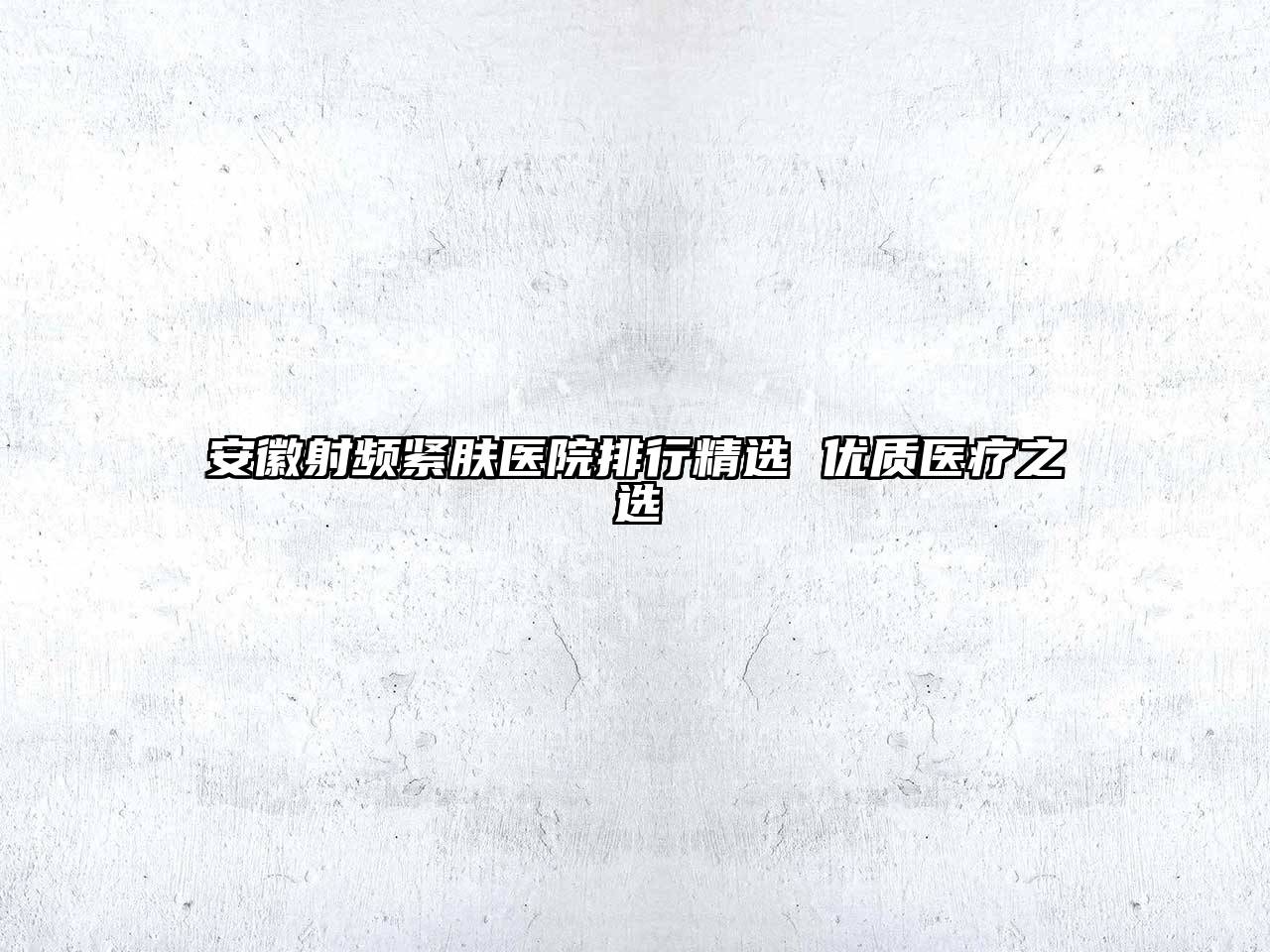 安徽射频紧肤医院排行精选 优质医疗之选