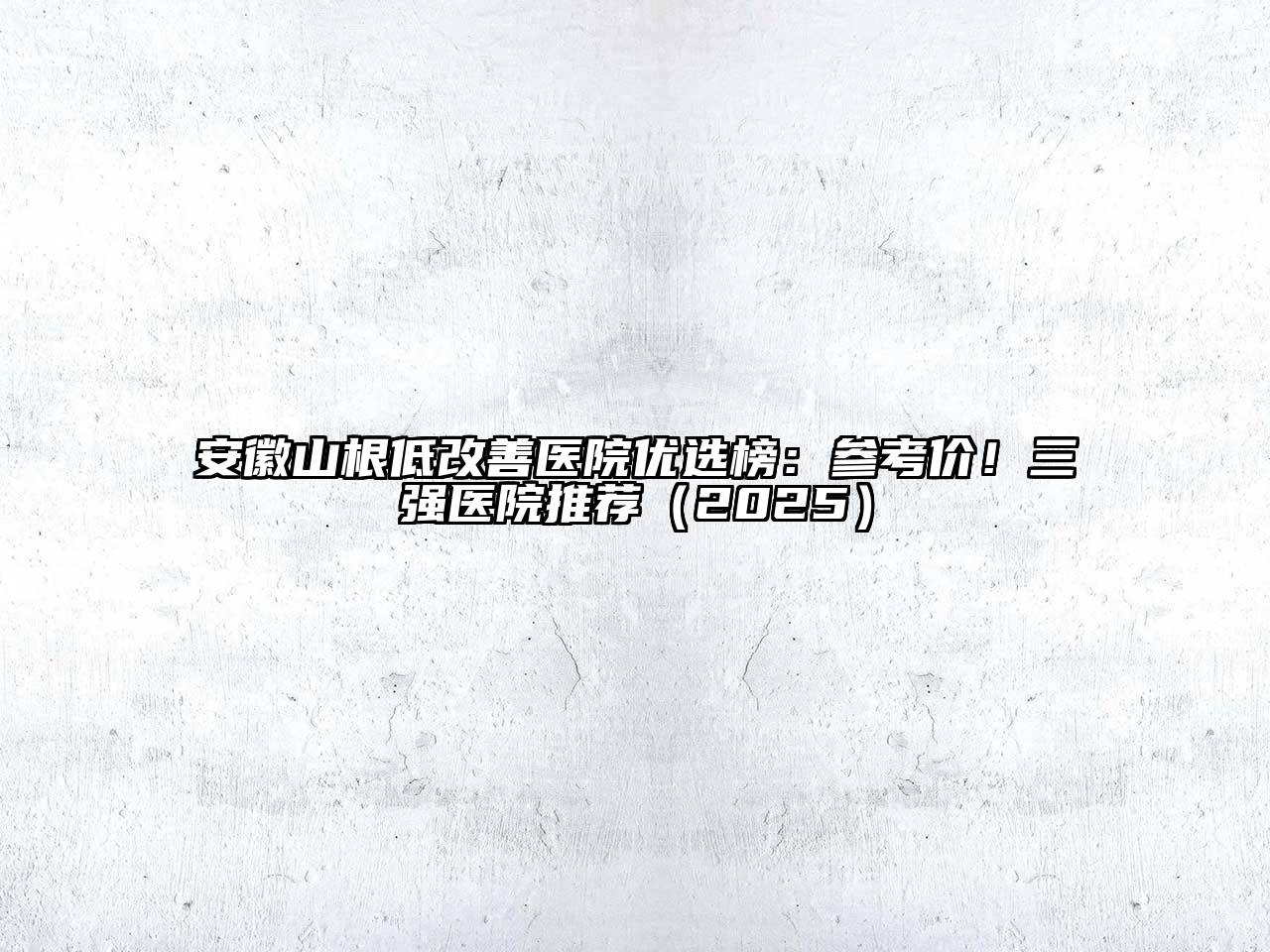 安徽山根低改善医院优选榜：参考价！三强医院推荐2025年