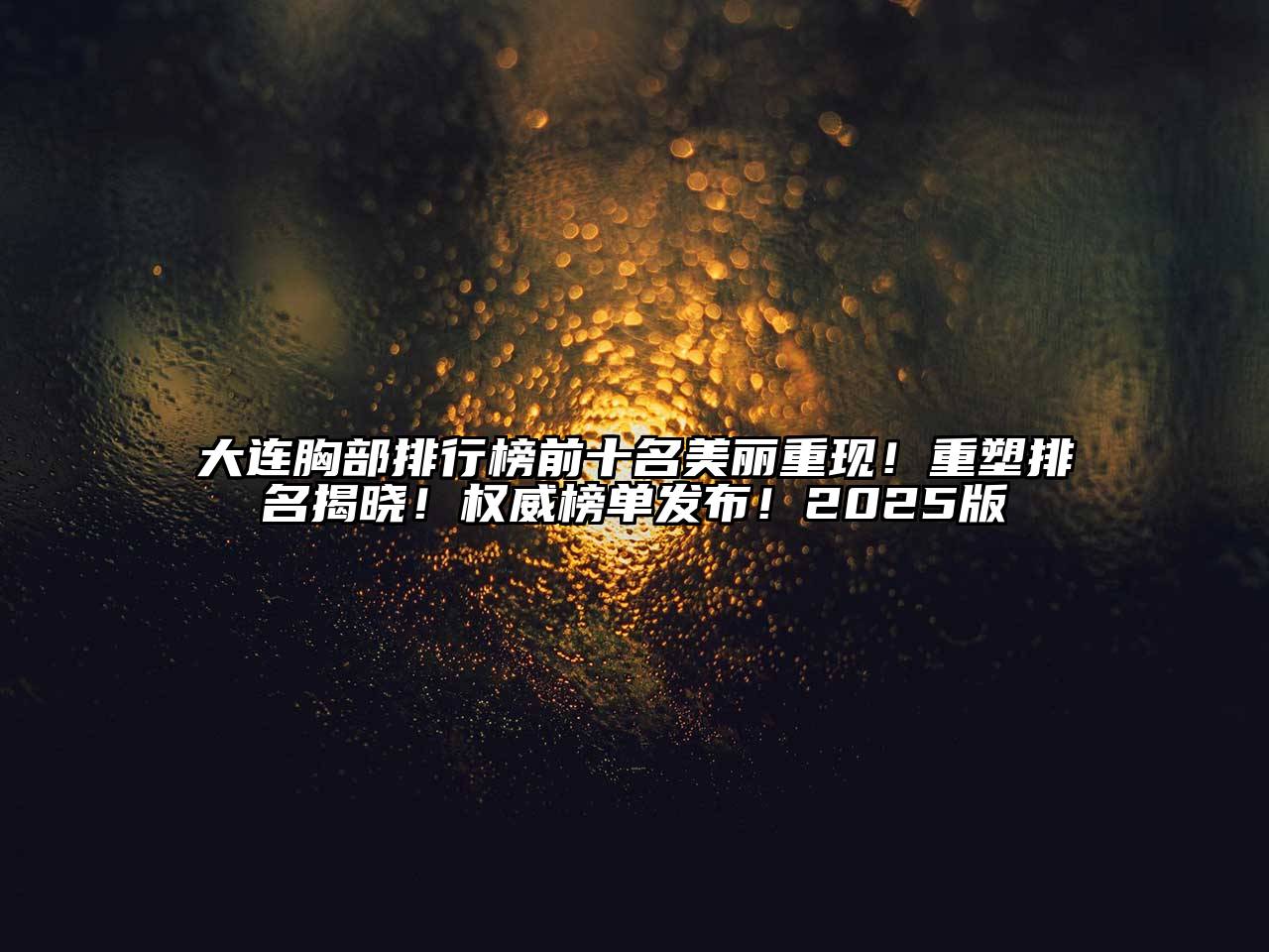 大连胸部排行榜前十名美丽重现！重塑排名揭晓！权威榜单发布！2025版