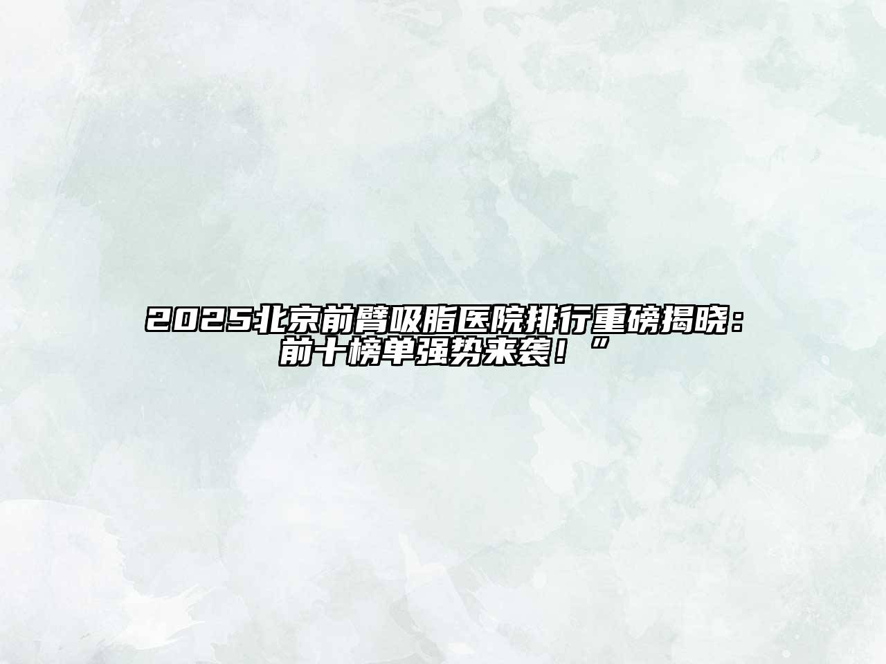 2025北京前臂吸脂医院排行重磅揭晓：前十榜单强势来袭！”