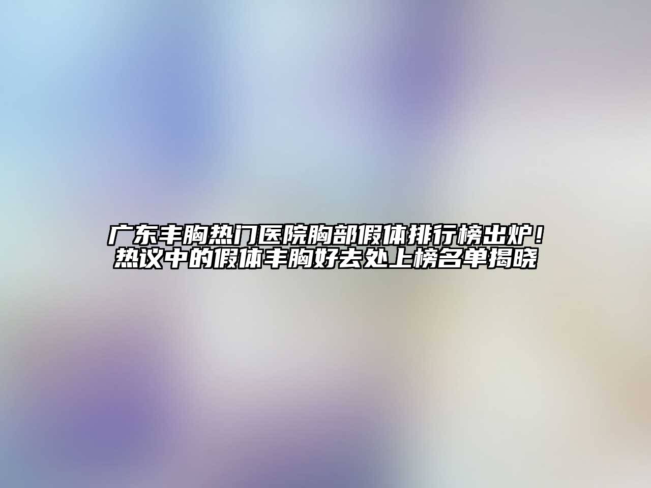 广东丰胸热门医院胸部假体排行榜出炉！热议中的假体丰胸好去处上榜名单揭晓