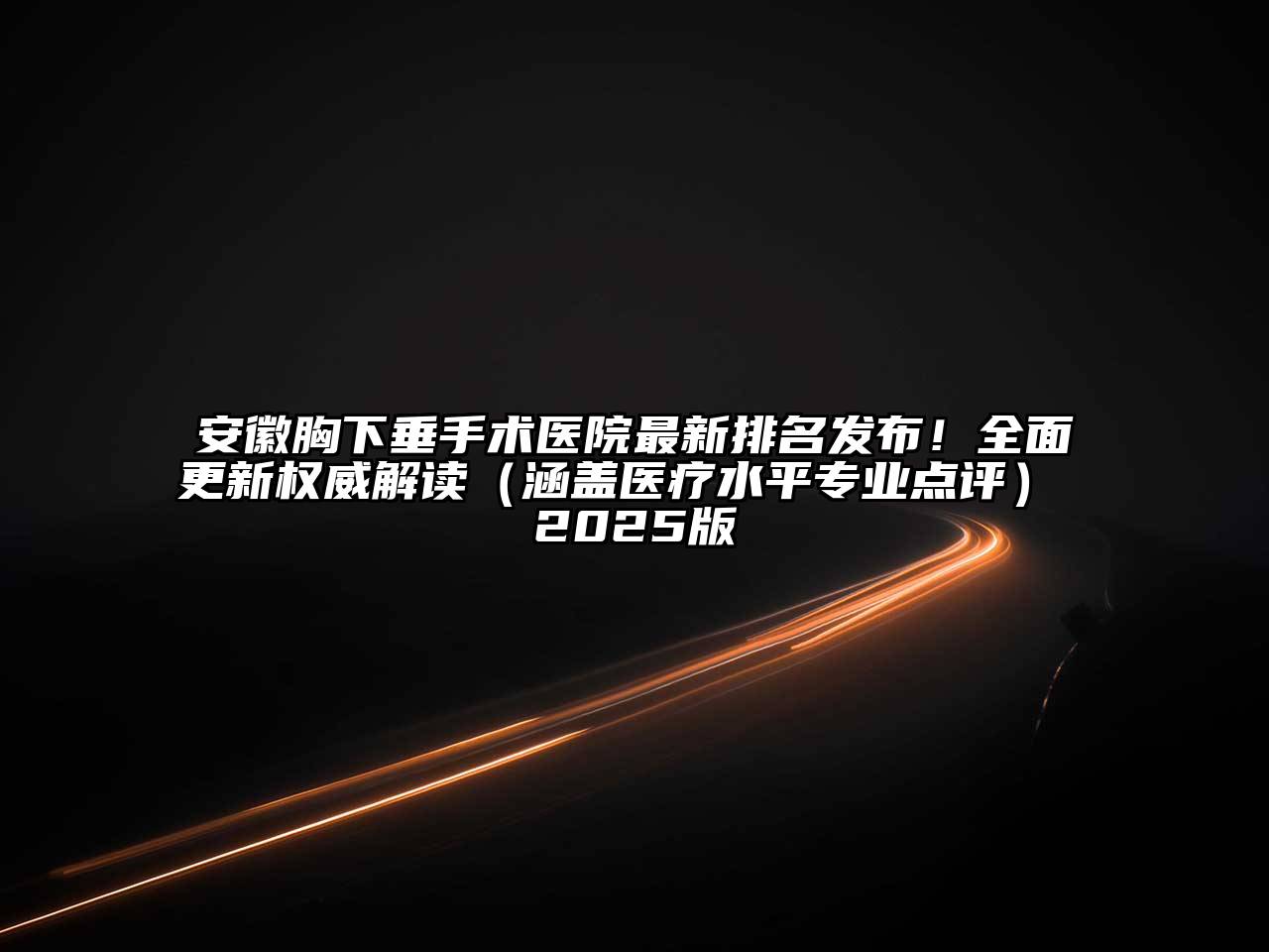 安徽胸下垂手术医院最新排名发布！全面更新权威解读（涵盖医疗水平专业点评） 2025版