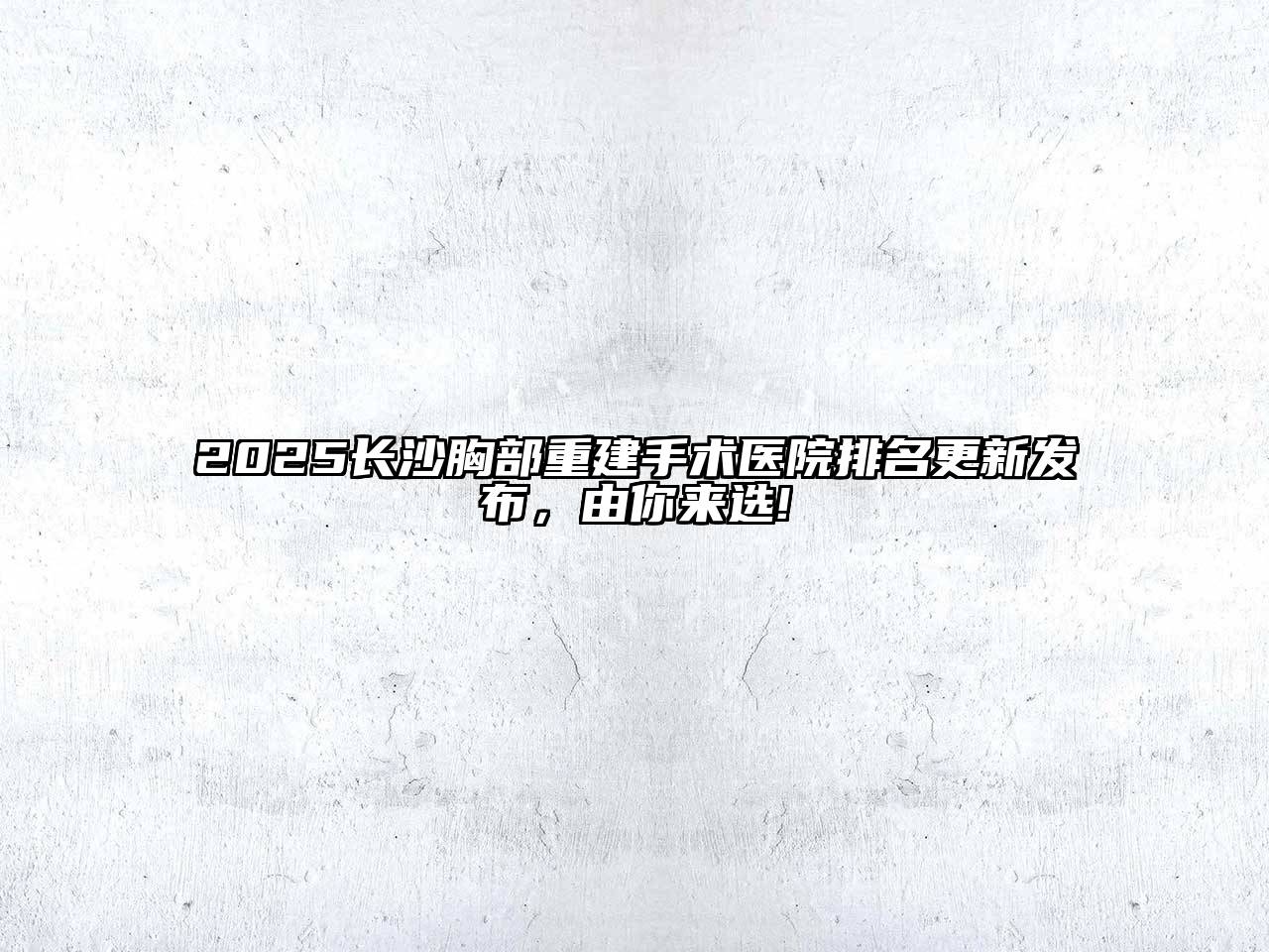 2025长沙胸部重建手术医院排名更新发布，由你来选!