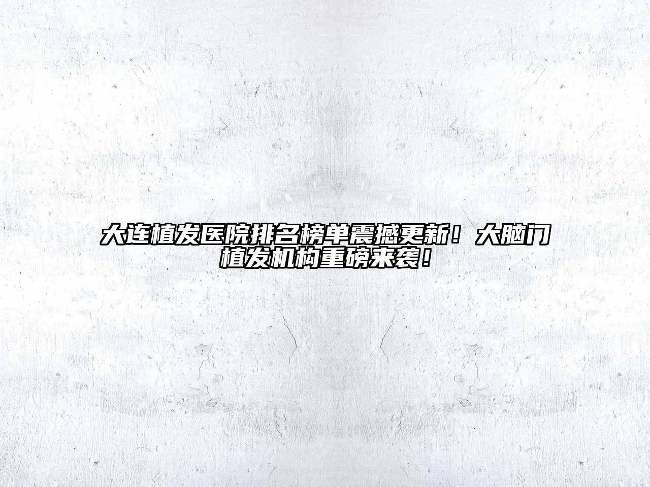 大连植发医院排名榜单震撼更新！大脑门植发机构重磅来袭！