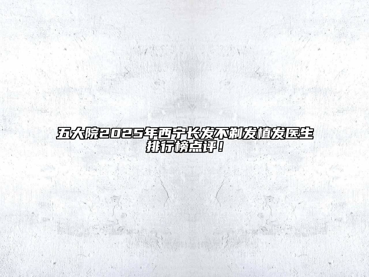 五大院2025年西宁长发不剃发植发医生排行榜点评！