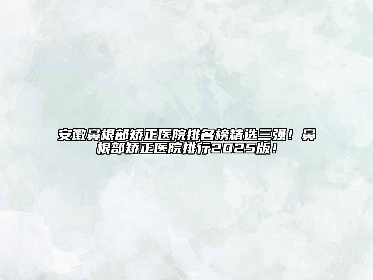 安徽鼻根部矫正医院排名榜精选三强！鼻根部矫正医院排行2025版！