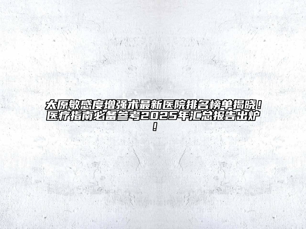 太原敏感度增强术最新医院排名榜单揭晓！医疗指南必备参考2025年汇总报告出炉！