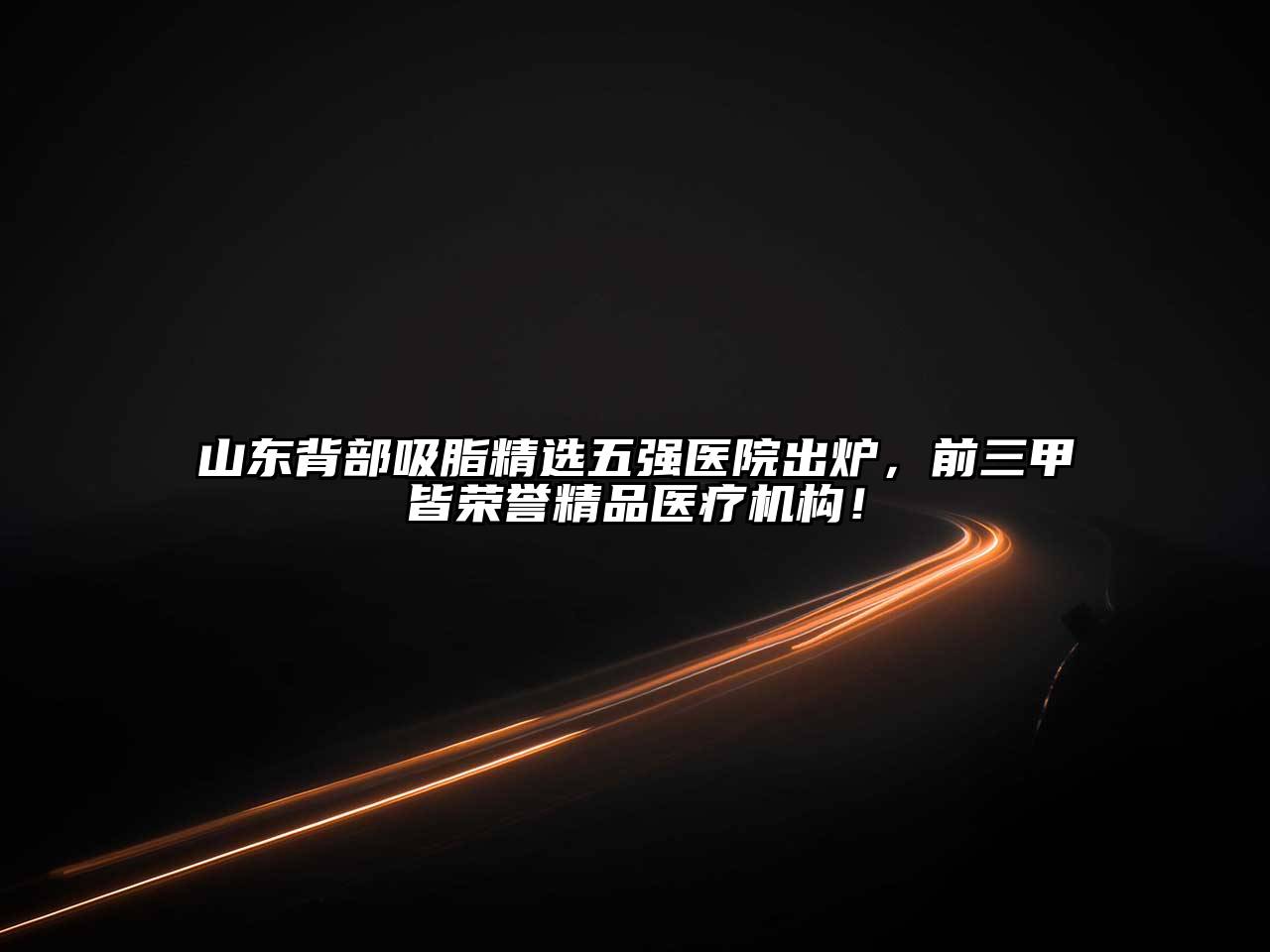 山东背部吸脂精选五强医院出炉，前三甲皆荣誉精品医疗机构！