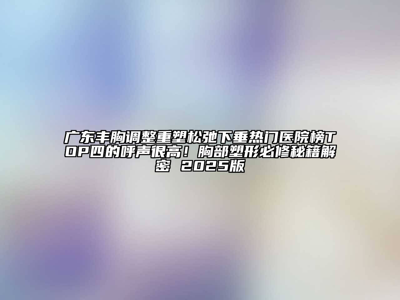 广东丰胸调整重塑松弛下垂热门医院榜TOP四的呼声很高！胸部塑形必修秘籍解密 2025版
