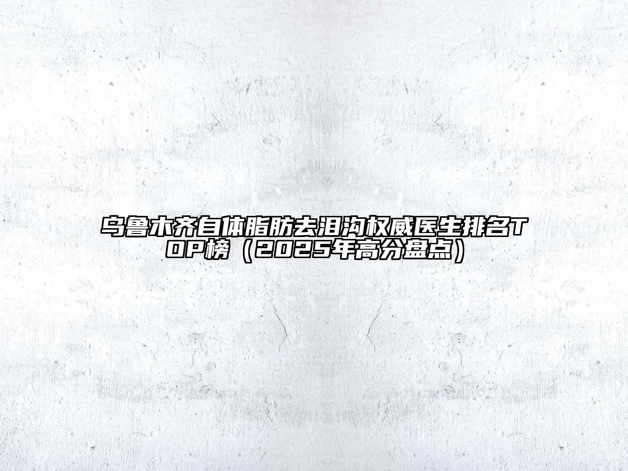 乌鲁木齐自体脂肪去泪沟权威医生排名TOP榜（2025年高分盘点）