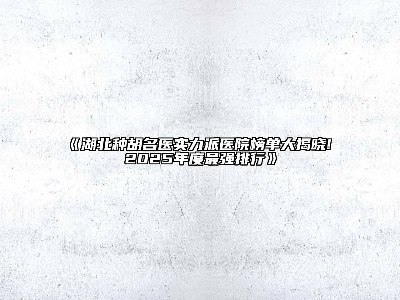 湖北种胡名医实力派医院榜单大揭晓! 2025年度最强排行