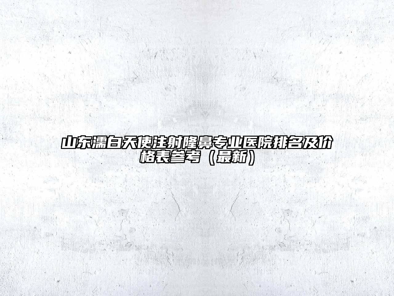 山东濡白天使注射隆鼻专业医院排名及价格表参考（最新）