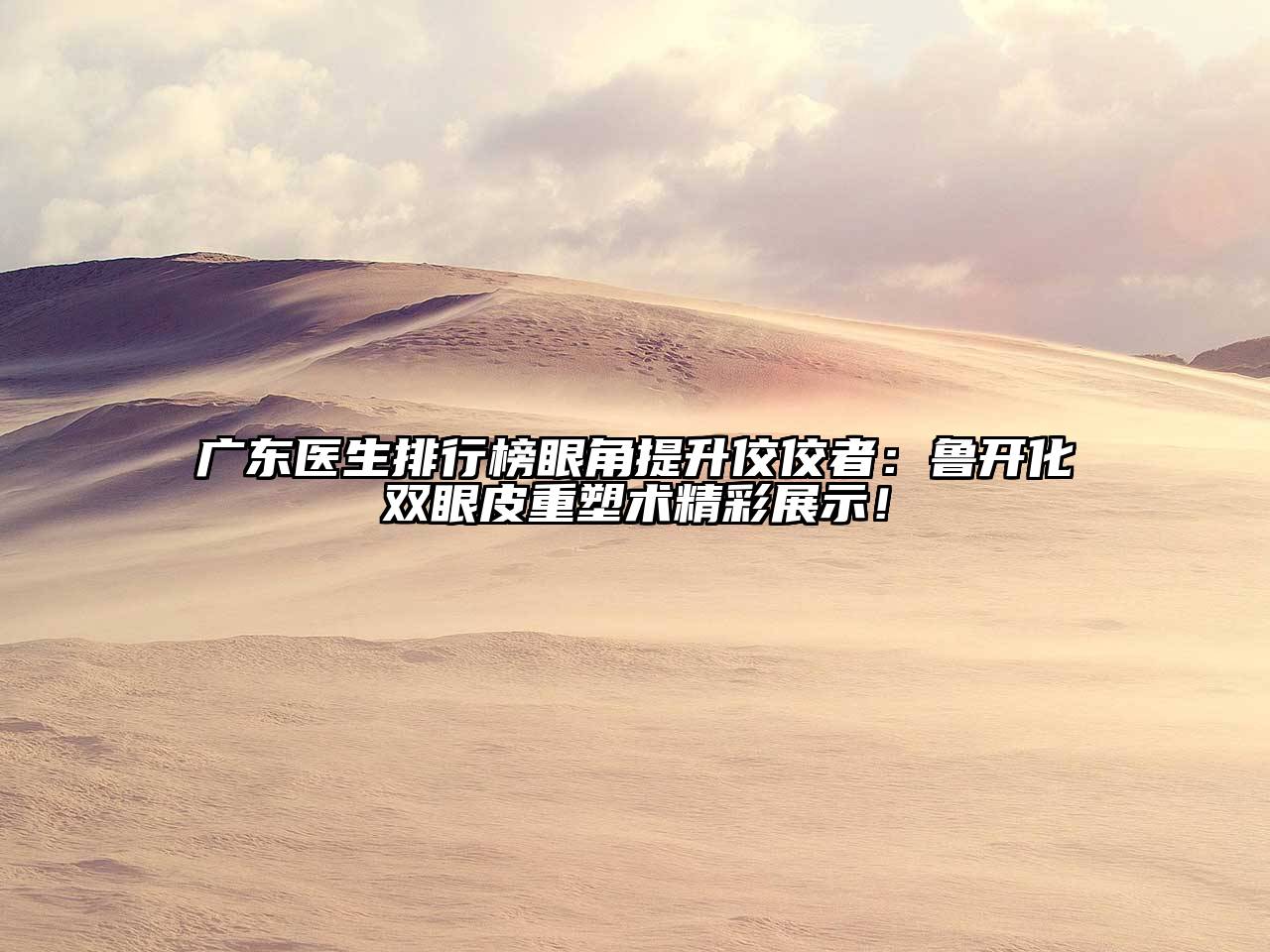 广东医生排行榜眼角提升佼佼者：鲁开化双眼皮重塑术精彩展示！