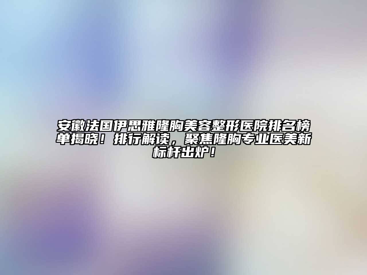 安徽法国伊思雅隆胸美容整形医院排名榜单揭晓！排行解读，聚焦隆胸专业医美新标杆出炉！