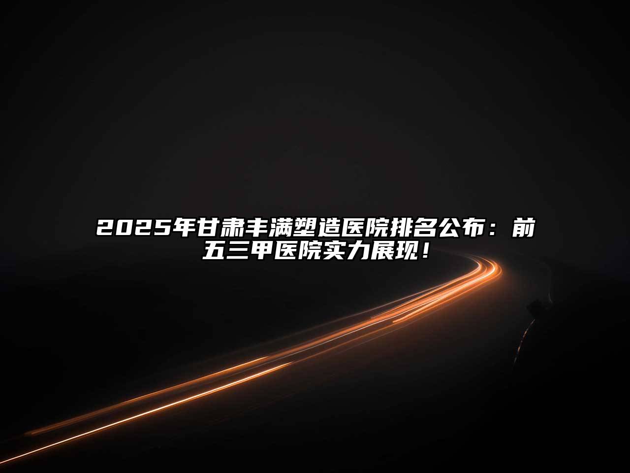 2025年甘肃丰满塑造医院排名公布：前五三甲医院实力展现！
