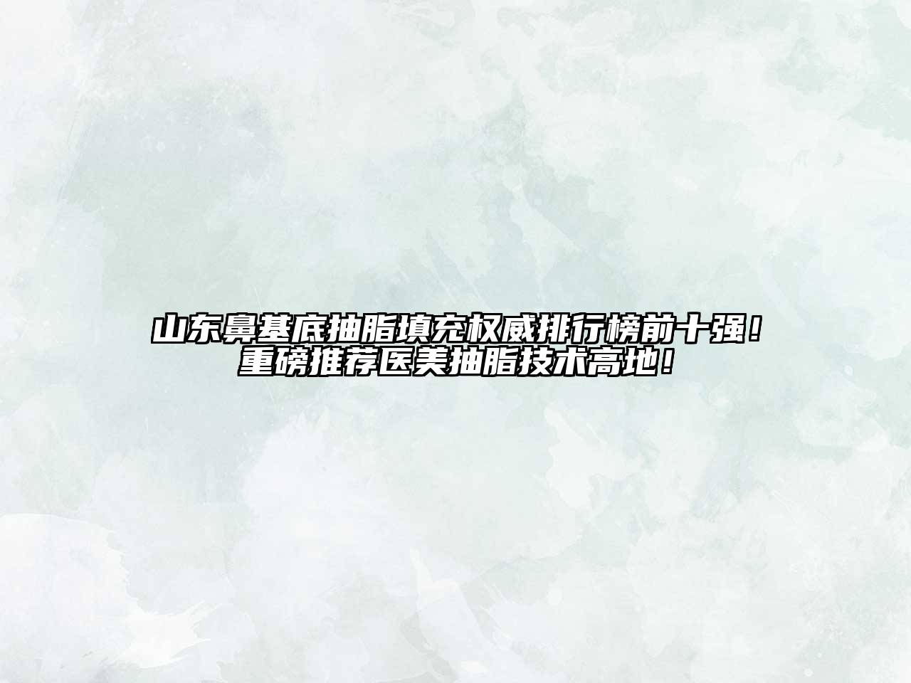 山东鼻基底抽脂填充权威排行榜前十强！重磅推荐医美抽脂技术高地！